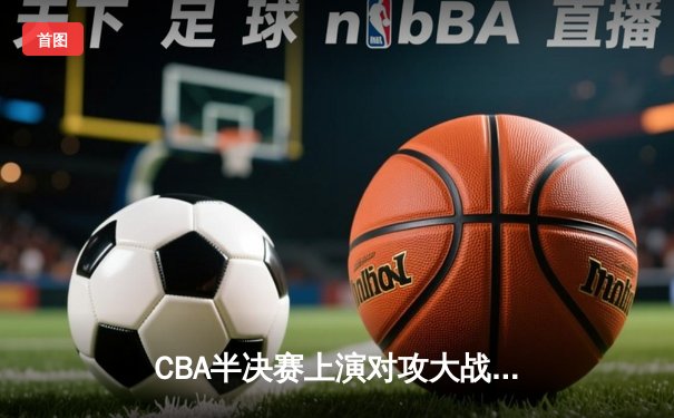 CBA半决赛上演对攻大战 广东男篮加时险胜辽宁总比分2-1领先
