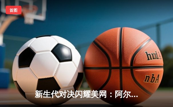 新生代对决闪耀美网：阿尔卡拉斯鏖战五盘险胜辛纳晋级四强